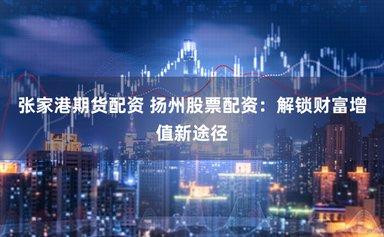 张家港期货配资 扬州股票配资：解锁财富增值新途径
