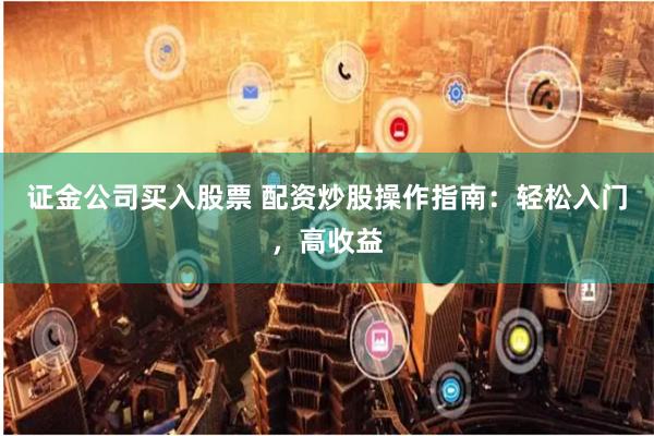 证金公司买入股票 配资炒股操作指南：轻松入门，高收益