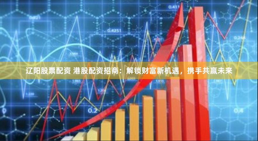 辽阳股票配资 港股配资招商：解锁财富新机遇，携手共赢未来