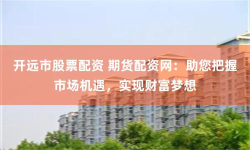 开远市股票配资 期货配资网：助您把握市场机遇，实现财富梦想