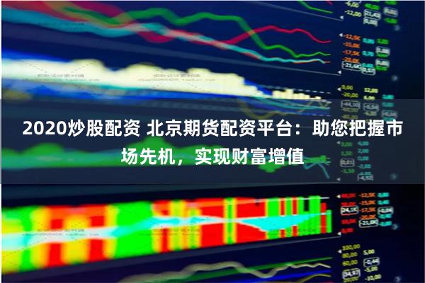 2020炒股配资 北京期货配资平台：助您把握市场先机，实现财富增值