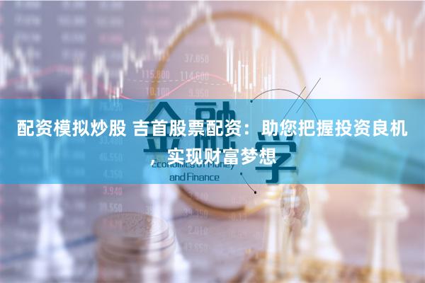配资模拟炒股 吉首股票配资：助您把握投资良机，实现财富梦想