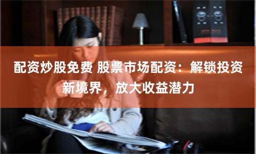 配资炒股免费 股票市场配资：解锁投资新境界，放大收益潜力