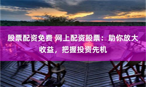 股票配资免费 网上配资股票：助你放大收益，把握投资先机