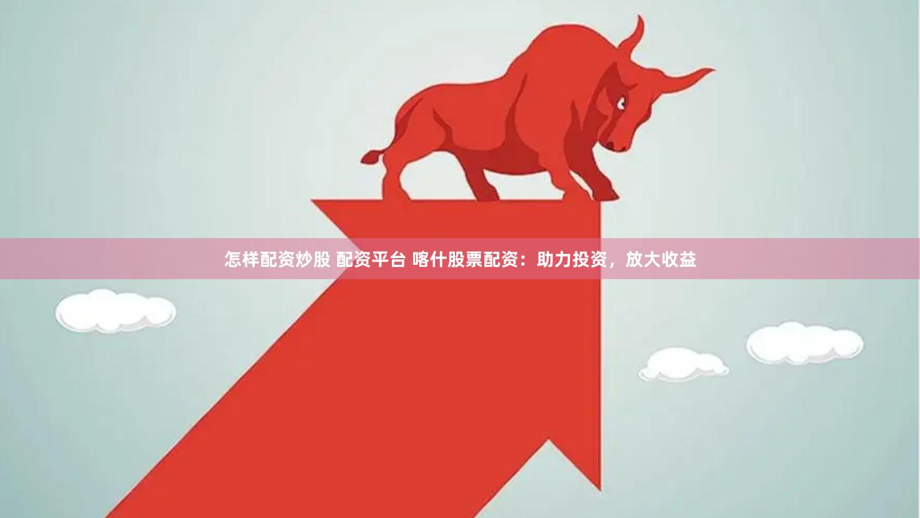 怎样配资炒股 配资平台 喀什股票配资：助力投资，放大收益