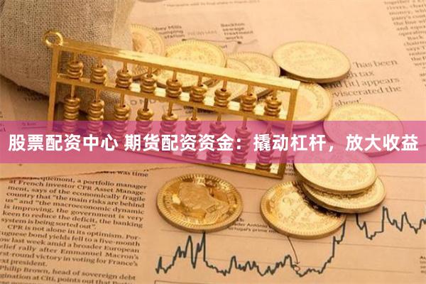 股票配资中心 期货配资资金：撬动杠杆，放大收益