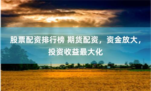 股票配资排行榜 期货配资，资金放大，投资收益最大化