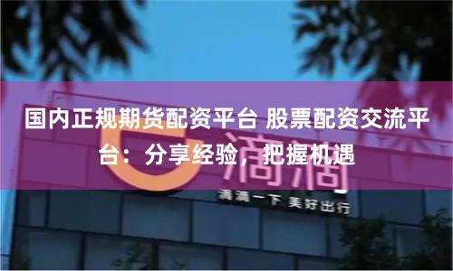 国内正规期货配资平台 股票配资交流平台：分享经验，把握机遇