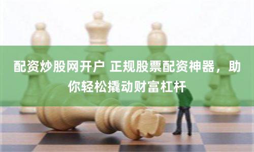 配资炒股网开户 正规股票配资神器，助你轻松撬动财富杠杆