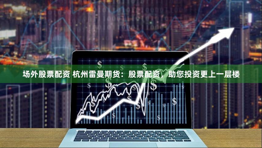 场外股票配资 杭州雷曼期货：股票配资，助您投资更上一层楼