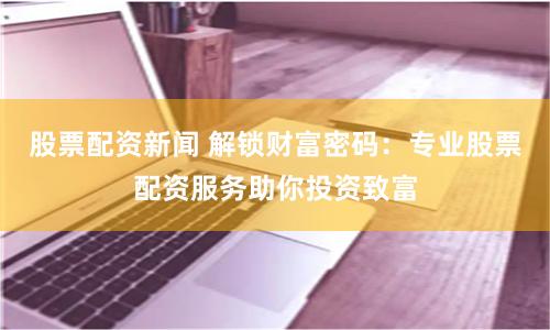 股票配资新闻 解锁财富密码：专业股票配资服务助你投资致富