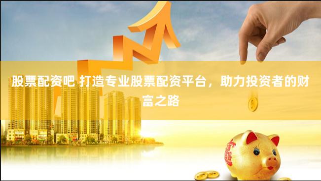 股票配资吧 打造专业股票配资平台，助力投资者的财富之路