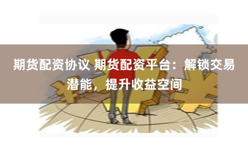 期货配资协议 期货配资平台：解锁交易潜能，提升收益空间