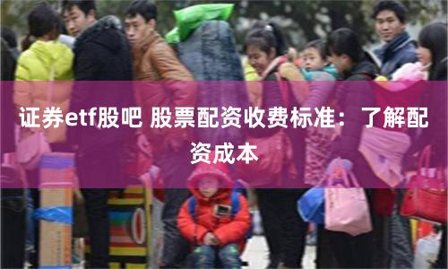证券etf股吧 股票配资收费标准：了解配资成本