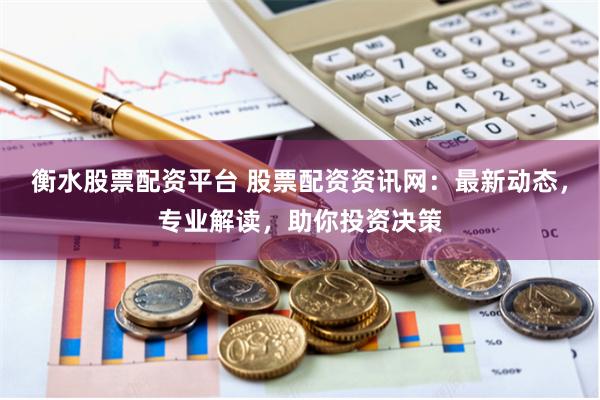 衡水股票配资平台 股票配资资讯网：最新动态，专业解读，助你投资决策