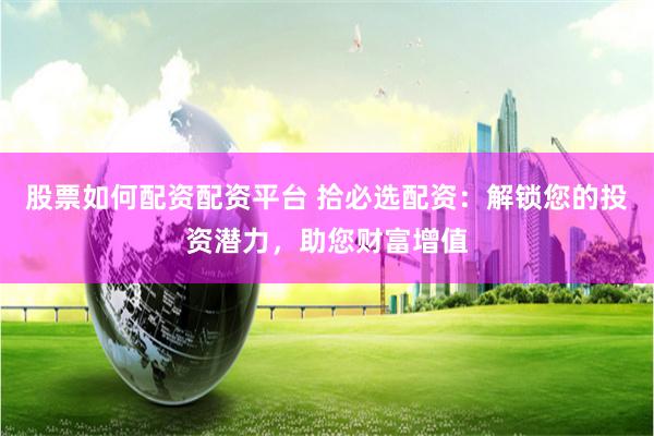 股票如何配资配资平台 拾必选配资：解锁您的投资潜力，助您财富增值