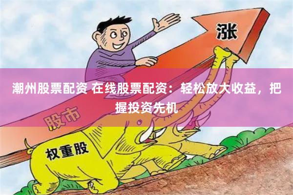 潮州股票配资 在线股票配资：轻松放大收益，把握投资先机