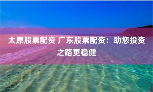 太原股票配资 广东股票配资：助您投资之路更稳健
