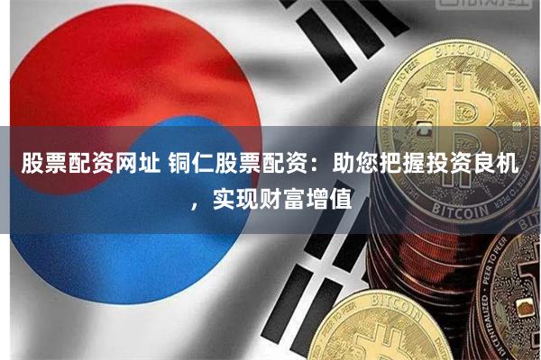 股票配资网址 铜仁股票配资：助您把握投资良机，实现财富增值