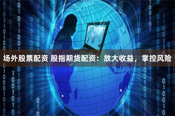 场外股票配资 股指期货配资：放大收益，掌控风险