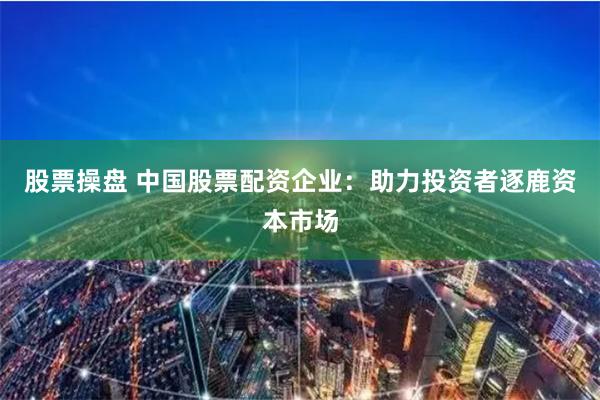 股票操盘 中国股票配资企业：助力投资者逐鹿资本市场