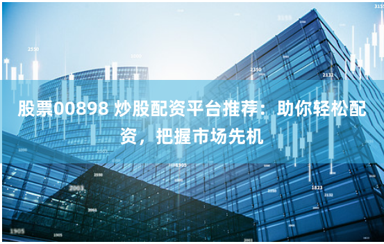 股票00898 炒股配资平台推荐：助你轻松配资，把握市场先机