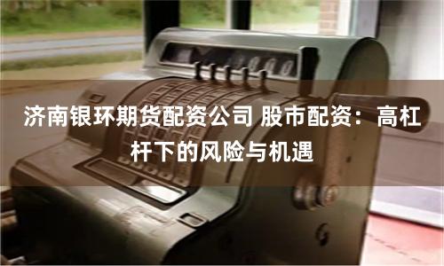 济南银环期货配资公司 股市配资:高杠杆下的风险与机遇